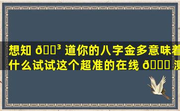 想知 🐳 道你的八字金多意味着什么试试这个超准的在线 🐋 测算网站！